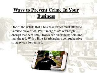 Ways to Prevent Crime In Your
Business
One of the details that a business owner must attend to
is crime prevention. Profit margins are often tight
enough that even small losses can shift the bottom line
into the red. With a little forethought, a comprehensive
strategy can be outlined.
 