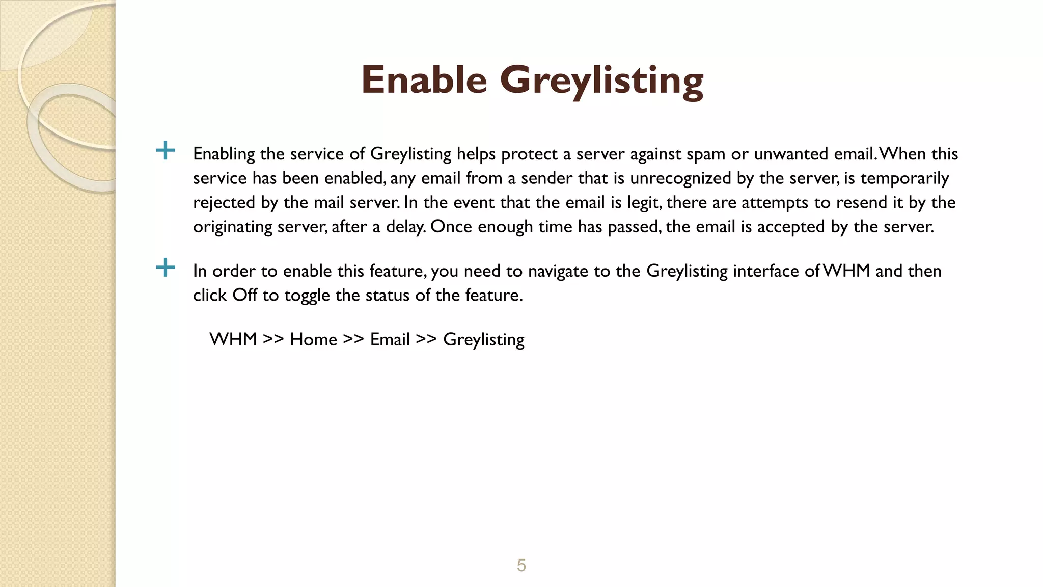  Enabling the service of Greylisting helps protect a server against spam or unwanted email.When this
service has been enabled, any email from a sender that is unrecognized by the server, is temporarily
rejected by the mail server. In the event that the email is legit, there are attempts to resend it by the
originating server, after a delay. Once enough time has passed, the email is accepted by the server.
 In order to enable this feature, you need to navigate to the Greylisting interface of WHM and then
click Off to toggle the status of the feature.
WHM >> Home >> Email >> Greylisting
5
Enable Greylisting
 