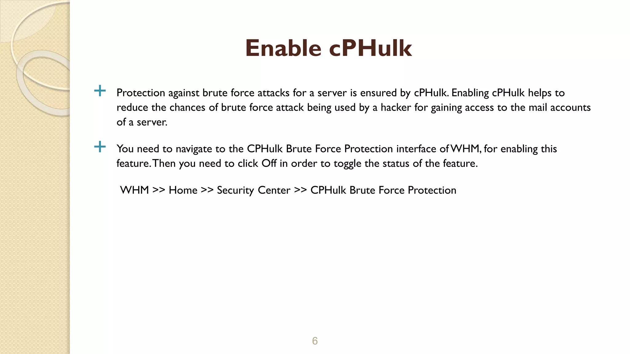  Protection against brute force attacks for a server is ensured by cPHulk. Enabling cPHulk helps to
reduce the chances of brute force attack being used by a hacker for gaining access to the mail accounts
of a server.
 You need to navigate to the CPHulk Brute Force Protection interface ofWHM, for enabling this
feature.Then you need to click Off in order to toggle the status of the feature.
WHM >> Home >> Security Center >> CPHulk Brute Force Protection
6
Enable cPHulk
 