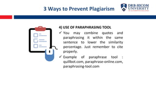 3 Ways to Prevent Plagiarism
4) USE OF PARAPHRASING TOOL
 You may combine quotes and
paraphrasing it within the same
sentence to lower the similarity
percentage. Just remember to cite
properly.
 Example of paraphrase tool :
quillbot.com, paraphrase-online.com,
paraphrasing-tool.com
 