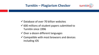 Turnitin – Plagiarism Checker
 Database of over 70 billion websites
 600 millions of student papers submitted to
Turnitin since 1996
 Over a dozen different languages
 Compatible with most browsers and devices
including iOS
 
