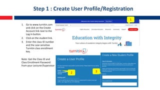 Step 1 : Create User Profile/Registration
1. Go to www.turnitin.com
and click on the Create
Account link next to the
Log In button.
2. Click on the student link.
3. Enter the class ID number
and the case sensitive
Turnitin class enrollment
key.
Note: Get the Class ID and
Class Enrollment Password
from your Lecturer/Supervisor
1
2 3
 