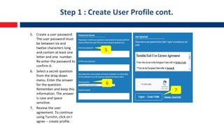 Step 1 : Create User Profile cont.
5. Create a user password.
The user password must
be between six and
twelve characters long
and contain at least one
letter and one number.
Re-enter the password to
confirm it.
6. Select a secret question
from the drop-down
menu. Enter the answer
for the question.
Remember and keep this
information. The answer
is case and space
sensitive.
7. Review the user
agreement. To continue
using Turnitin, click on I
agree -- create profile.
5
6
7
 