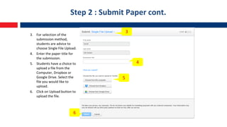 Step 2 : Submit Paper cont.
3. For selection of the
submission method,
students are advice to
choose Single File Upload.
4. Enter the paper title for
the submission.
5. Students have a choice to
upload a file from the
Computer, Dropbox or
Google Drive. Select the
file you would like to
upload.
6. Click on Upload button to
upload the file.
3
4
5
6
 