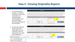 Step 3 : Viewing Originality Reports
1. The Similarity Report
provides a summary of
matching or similar areas
of text found in a
submitted paper.
Similarity Reports that
have not finished
generating will display the
text processing.
2. To view your Originality
Report, click at the
percentage (%) on the
“Similarity” column or
View button to the right
of the assignment.
•Blue: No matching text
•Green: One word to 24% matching text
•Yellow: 25-49% matching text
•Orange: 50-74% matching text
•Red: 75-100% matching text
1
2
 