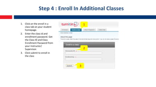 Step 4 : Enroll In Additional Classes
1. Click on the enroll in a
class tab on your student
homepage.
2. Enter the class id and
enrollment password. Get
the Class ID and Class
Enrollment Password from
your Instructor/
Supervisor.
3. Click submit to enroll in
the class
1
2
3
 