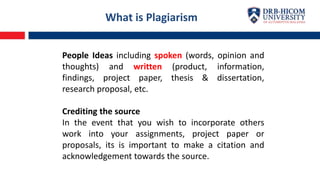 People Ideas including spoken (words, opinion and
thoughts) and written (product, information,
findings, project paper, thesis & dissertation,
research proposal, etc.
Crediting the source
In the event that you wish to incorporate others
work into your assignments, project paper or
proposals, its is important to make a citation and
acknowledgement towards the source.
What is Plagiarism
 
