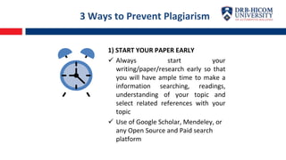 3 Ways to Prevent Plagiarism
1) START YOUR PAPER EARLY
 Always start your
writing/paper/research early so that
you will have ample time to make a
information searching, readings,
understanding of your topic and
select related references with your
topic
 Use of Google Scholar, Mendeley, or
any Open Source and Paid search
platform
 