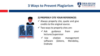 3 Ways to Prevent Plagiarism
2) PROPERLY CITE YOUR REFERENCES
 Always properly cite, quote and give
credits to the original source.
 Two ways to properly cites are:
 Ask guidance from your
lecturer/supervisor
 Use citation management
software (Zotero, Mendeley,
Endnote
 