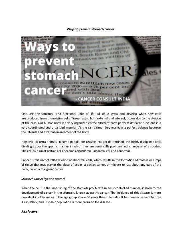 Ways to prevent stomach cancer
Cells are the structural and functional units of life. All of us grow and develop when new cells
are produced from pre-existing cells. Tissue repair, both external and internal, occurs due to the division
of the cells. Our human body is a very organized entity; different parts perform different functions in a
very coordinated and organized manner. At the same time, they maintain a perfect balance between
the internal and external environment of the body.
However, at certain times, in some people, for reasons not yet determined, the highly disciplined cells
dividing as per the specific manner in which they are genetically programmed, change all of a sudden.
The cell division of certain cells becomes disordered, uncontrolled, and abnormal.
Cancer is this uncontrolled division of abnormal cells, which results in the formation of masses or lumps
of tissue that may stay at the place of origin- a benign tumor, or migrate to just about any part of the
body, called a malignant tumor.
Stomach cancer (gastric cancer)
When the cells in the inner lining of the stomach proliferate in an uncontrolled manner, it leads to the
development of cancer in the stomach, known as gastric cancer. The incidence of this disease is more
prevalent in older males in the age group above 60 years than in females. It has been observed that the
Asian, Black, and Hispanic population is more prone to the disease.
Risk factors
 