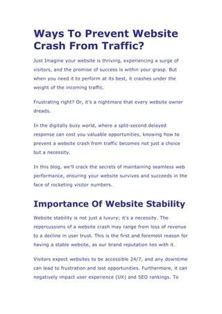 Ways To Prevent Website
Crash From Traffic?
Just Imagine your website is thriving, experiencing a surge of
visitors, and the promise of success is within your grasp. But
when you need it to perform at its best, it crashes under the
weight of the incoming traffic.
Frustrating right? Or, it’s a nightmare that every website owner
dreads.
In the digitally busy world, where a split-second delayed
response can cost you valuable opportunities, knowing how to
prevent a website crash from traffic becomes not just a choice
but a necessity.
In this blog, we’ll crack the secrets of maintaining seamless web
performance, ensuring your website survives and succeeds in the
face of rocketing visitor numbers.
Importance Of Website Stability
Website stability is not just a luxury; it’s a necessity. The
repercussions of a website crash may range from loss of revenue
to a decline in user trust. This is the first and foremost reason for
having a stable website, as our brand reputation lies with it.
Visitors expect websites to be accessible 24/7, and any downtime
can lead to frustration and lost opportunities. Furthermore, it can
negatively impact user experience (UX) and SEO rankings. To
 