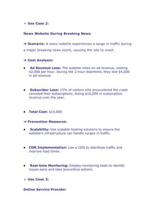 ➢ Use Case 2:
News Website During Breaking News
➔ Scenario: A news website experiences a surge in traffic during
a major breaking news event, causing the site to crash.
➔ Cost Analysis:
 Ad Revenue Loss: The website relies on ad revenue, costing
$2,000 per hour. During the 2-hour downtime, they lost $4,000
in ad revenue.
 Subscriber Loss: 15% of visitors who encountered the crash
canceled their subscriptions, losing $10,000 in subscription
revenue over the year.
 Total Cost: $14,000
➔ Prevention Measures:
 Scalability: Use scalable hosting solutions to ensure the
website’s infrastructure can handle surges in traffic.
 CDN Implementation: Use a CDN to distribute traffic and
improve load times.
 Real-time Monitoring: Employ monitoring tools to identify
issues early and take preventive actions.
➢ Use Case 3:
Online Service Provider
 