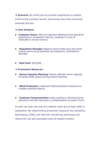 ➔ Scenario: An online service provider experiences a website
crash during a product launch, preventing users from accessing
essential services.
➔ Cost Analysis:
 Customer Churn: 30% of customers affected by the downtime
switched to a competitor’s service, resulting in a loss of
$100,000 in annual revenue.
 Reputation Damage: Negative social media buzz and online
reviews led to losing potential new customers, estimated at
$20,000.
 Total Cost: $120,000
➔ Prevention Measures:
 Server Capacity Planning: Ensure sufficient server capacity
to handle traffic spikes during product launches.
 DDoS Protection: Implement DDoS protection measures to
mitigate potential attacks.
 Customer Communication: Keep customers informed during
downtime and offer discounts or compensations to reduce churn.
In each use case, the cost of a website crash due to high traffic is
substantial. By implementing prevention measures like scalability,
load testing, CDNs, and real-time monitoring, businesses can
reduce the risk and associated costs of website crashes.
 