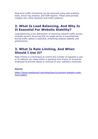 Real-time traffic monitoring can be achieved using web analytics
tools, server log analysis, and CDN reports. These tools provide
insights into visitor behavior and traffic patterns.
2. What Is Load Balancing, And Why Is
It Essential For Website Stability?
Load balancing is the distribution of incoming network traffic across
multiple servers. Ensuring that no single server is overwhelmed
during traffic spikes is essential, enhancing website stability and
performance.
3. What Is Rate Limiting, And When
Should I Use It?
Rate limiting is a technique to control the number of requests a user
or IP address can make within a specified time frame. It should be
employed to prevent abuse or overuse of your website’s resources.
Source
https://www.hostitsmart.com/blog/how-to-prevent-website-crash-
from-traffic/
 