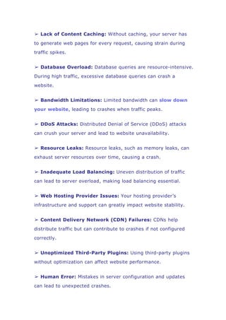 ➢ Lack of Content Caching: Without caching, your server has
to generate web pages for every request, causing strain during
traffic spikes.
➢ Database Overload: Database queries are resource-intensive.
During high traffic, excessive database queries can crash a
website.
➢ Bandwidth Limitations: Limited bandwidth can slow down
your website, leading to crashes when traffic peaks.
➢ DDoS Attacks: Distributed Denial of Service (DDoS) attacks
can crush your server and lead to website unavailability.
➢ Resource Leaks: Resource leaks, such as memory leaks, can
exhaust server resources over time, causing a crash.
➢ Inadequate Load Balancing: Uneven distribution of traffic
can lead to server overload, making load balancing essential.
➢ Web Hosting Provider Issues: Your hosting provider’s
infrastructure and support can greatly impact website stability.
➢ Content Delivery Network (CDN) Failures: CDNs help
distribute traffic but can contribute to crashes if not configured
correctly.
➢ Unoptimized Third-Party Plugins: Using third-party plugins
without optimization can affect website performance.
➢ Human Error: Mistakes in server configuration and updates
can lead to unexpected crashes.
 