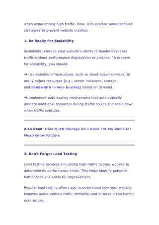 when experiencing high traffic. Now, let’s explore some technical
strategies to prevent website crashes:
1. Be Ready For Scalability
Scalability refers to your website’s ability to handle increased
traffic without performance degradation or crashes. To prepare
for scalability, you should:
➔ Use scalable infrastructure, such as cloud-based services, to
easily adjust resources (e.g., server instances, storage,
and bandwidth in web hosting) based on demand.
➔ Implement auto-scaling mechanisms that automatically
allocate additional resources during traffic spikes and scale down
when traffic subsides.
Also Read: How Much Storage Do I Need For My Website?
Must-Know Factors
2. Don’t Forget Load Testing
Load testing involves simulating high traffic to your website to
determine its performance limits. This helps identify potential
bottlenecks and areas for improvement.
Regular load testing allows you to understand how your website
behaves under various traffic scenarios and ensures it can handle
user surges.
 