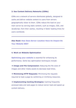 3. Use Content Delivery Networks (CDNs)
CDNs are a network of servers distributed globally, designed to
cache and deliver website content to users from servers
geographically closer to them. CDNs reduce the load on your
main server by serving static content, such as images, CSS, and
JavaScript, from their caches, resulting in faster loading times for
users worldwide.
Also Read: How Does Server Location Have An Impact On
Your Website SEO?
4. Work on Website Optimization
Optimizing your website is essential for enhancing its
performance. Some key optimization techniques include:
➔ Image and File Compression: Reducing the file sizes of
images and other media assets to decrease load times.
➔ Minimizing HTTP Requests: Minimizing the requests
required to load a page by combining or minifying resources.
➔ Implementing Caching Strategies: Caching frequently
accessed data and web pages to reduce server load and speed up
content delivery.
 