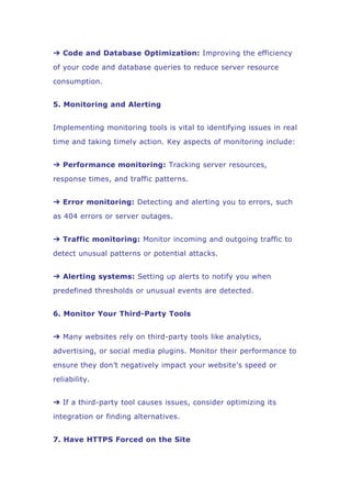 ➔ Code and Database Optimization: Improving the efficiency
of your code and database queries to reduce server resource
consumption.
5. Monitoring and Alerting
Implementing monitoring tools is vital to identifying issues in real
time and taking timely action. Key aspects of monitoring include:
➔ Performance monitoring: Tracking server resources,
response times, and traffic patterns.
➔ Error monitoring: Detecting and alerting you to errors, such
as 404 errors or server outages.
➔ Traffic monitoring: Monitor incoming and outgoing traffic to
detect unusual patterns or potential attacks.
➔ Alerting systems: Setting up alerts to notify you when
predefined thresholds or unusual events are detected.
6. Monitor Your Third-Party Tools
➔ Many websites rely on third-party tools like analytics,
advertising, or social media plugins. Monitor their performance to
ensure they don’t negatively impact your website’s speed or
reliability.
➔ If a third-party tool causes issues, consider optimizing its
integration or finding alternatives.
7. Have HTTPS Forced on the Site
 