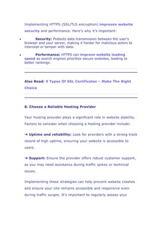 Implementing HTTPS (SSL/TLS encryption) improves website
security and performance. Here’s why it’s important:
 Security: Protects data transmission between the user’s
browser and your server, making it harder for malicious actors to
intercept or tamper with data.
 Performance: HTTPS can improve website loading
speed as search engines prioritize secure websites, leading to
better rankings.
Also Read: 9 Types Of SSL Certificates – Make The Right
Choice
8. Choose a Reliable Hosting Provider
Your hosting provider plays a significant role in website stability.
Factors to consider when choosing a hosting provider include:
➔ Uptime and reliability: Look for providers with a strong track
record of high uptime, ensuring your website is accessible to
users.
➔ Support: Ensure the provider offers robust customer support,
as you may need assistance during traffic spikes or technical
issues.
Implementing these strategies can help prevent website crashes
and ensure your site remains accessible and responsive even
during traffic surges. It’s important to regularly assess your
 