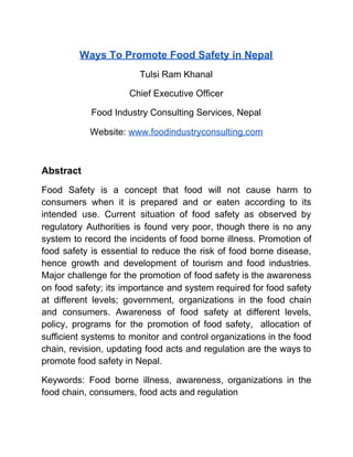 Ways To Promote Food Safety in Nepal
Tulsi Ram Khanal
Chief Executive Officer
Food Industry Consulting Services, Nepal
Website: ​www.foodindustryconsulting.com
Abstract
Food Safety is a concept that food will not cause harm to
consumers when it is prepared and or eaten according to its
intended use. Current situation of food safety as observed by
regulatory Authorities is found very poor, though there is no any
system to record the incidents of food borne illness. Promotion of
food safety is essential to reduce the risk of food borne disease,
hence growth and development of tourism and food industries.
Major challenge for the promotion of food safety is the awareness
on food safety; its importance and system required for food safety
at different levels; government, organizations in the food chain
and consumers. Awareness of food safety at different levels,
policy, programs for the promotion of food safety, allocation of
sufficient systems to monitor and control organizations in the food
chain, revision, updating food acts and regulation are the ways to
promote food safety in Nepal.
Keywords: Food borne illness, awareness, organizations in the
food chain, consumers, food acts and regulation
 