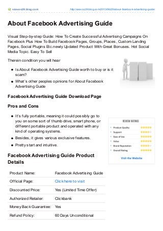 vaavoo39.blog.com http://vaavoo39.blog.com/2013/06/20/about-facebook-advertising-guide/
About Facebook Advertising Guide
Visual Step-by-step Guide: How To Create Successful Advertising Campaigns On
Facebook Plus How To Build Facebook Pages, Groups, Places, Custom Landing
Pages, Social Plugins Etc.newly Updated Product With Great Bonuses. Hot Social
Media Topic. Easy To Sell
Therein condition you will hear
Is About Facebook Advertising Guide worth to buy or is it
scam?
What’s other peoples opinions for About Facebook
Advertising Guide
Facebook Advertising Guide Download Page
Pros and Cons
It’s fully portable, meaning it could possibly go to
you on some sort of thumb drive, smart phone, or
different portable product and operated with any
kind of operating systems.
Besides, it gives various exclusive features.
Pretty start and intuitive.
Facebook Advertising Guide Product
Details
Product Name: Facebook Advertising Guide
Official Page: Click here to visit
Discounted Price: Yes (Limited Time Offer)
Authorized Retailer: Clickbank
Money Back Guarantee: Yes
Refund Policy: 60 Days Unconditional
 