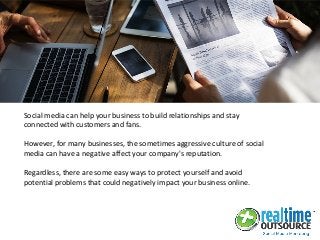 Social media can help your business to build relationships and stay
connected with customers and fans.
However, for many businesses, the sometimes aggressive culture of social
media can have a negative affect your company's reputation.
Regardless, there are some easy ways to protect yourself and avoid
potential problems that could negatively impact your business online.
 