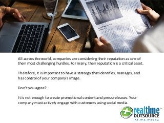 All across the world, companies are considering their reputation as one of
their most challenging hurdles. For many, their reputation is a critical asset.
Therefore, it is important to have a strategy that identifies, manages, and
has control of your company's image.
Don't you agree?
It is not enough to create promotional content and press releases. Your
company must actively engage with customers using social media.
 