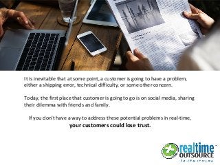 It is inevitable that at some point, a customer is going to have a problem,
either a shipping error, technical difficulty, or some other concern.
Today, the first place that customer is going to go is on social media, sharing
their dilemma with friends and family.
If you don't have a way to address these potential problems in real-time,
your customers could lose trust.
 