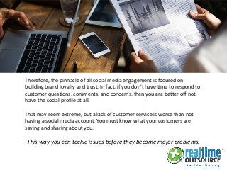 Therefore, the pinnacle of all social media engagement is focused on
building brand loyalty and trust. In fact, if you don't have time to respond to
customer questions, comments, and concerns, then you are better off not
have the social profile at all.
That may seem extreme, but a lack of customer service is worse than not
having a social media account. You must know what your customers are
saying and sharing about you.
This way you can tackle issues before they become major problems.
 