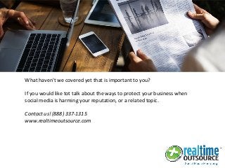 What haven't we covered yet that is important to you?
If you would like tot talk about the ways to protect your business when
social media is harming your reputation, or a related topic.
Contact us! (888) 337-1315
www.realtimeoutsource.com
 