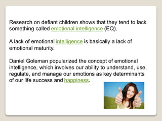 Research on defiant children shows that they tend to lack
something called emotional intelligence (EQ).
A lack of emotional intelligence is basically a lack of
emotional maturity.
Daniel Goleman popularized the concept of emotional
intelligence, which involves our ability to understand, use,
regulate, and manage our emotions as key determinants
of our life success and happiness.
 