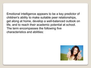 Emotional intelligence appears to be a key predictor of
children's ability to make suitable peer relationships,
get along at home, develop a well-balanced outlook on
life, and to reach their academic potential at school.
The term encompasses the following five
characteristics and abilities:
 