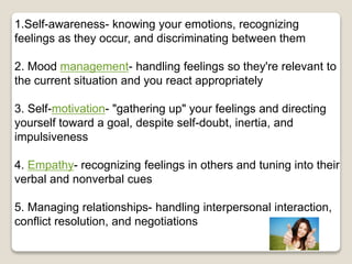 1.Self-awareness- knowing your emotions, recognizing
feelings as they occur, and discriminating between them
2. Mood management- handling feelings so they're relevant to
the current situation and you react appropriately
3. Self-motivation- "gathering up" your feelings and directing
yourself toward a goal, despite self-doubt, inertia, and
impulsiveness
4. Empathy- recognizing feelings in others and tuning into their
verbal and nonverbal cues
5. Managing relationships- handling interpersonal interaction,
conflict resolution, and negotiations
 