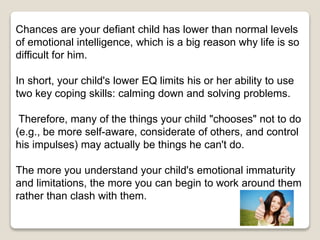 Chances are your defiant child has lower than normal levels
of emotional intelligence, which is a big reason why life is so
difficult for him.
In short, your child's lower EQ limits his or her ability to use
two key coping skills: calming down and solving problems.
Therefore, many of the things your child "chooses" not to do
(e.g., be more self-aware, considerate of others, and control
his impulses) may actually be things he can't do.
The more you understand your child's emotional immaturity
and limitations, the more you can begin to work around them
rather than clash with them.
 