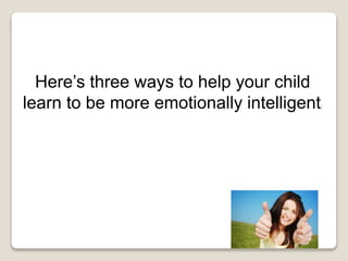 Here’s three ways to help your child
learn to be more emotionally intelligent:
 