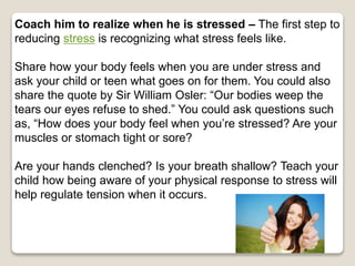 Coach him to realize when he is stressed – The first step to
reducing stress is recognizing what stress feels like.
Share how your body feels when you are under stress and
ask your child or teen what goes on for them. You could also
share the quote by Sir William Osler: “Our bodies weep the
tears our eyes refuse to shed.” You could ask questions such
as, “How does your body feel when you’re stressed? Are your
muscles or stomach tight or sore?
Are your hands clenched? Is your breath shallow? Teach your
child how being aware of your physical response to stress will
help regulate tension when it occurs.
 