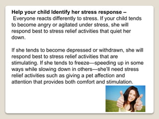 Help your child Identify her stress response –
Everyone reacts differently to stress. If your child tends
to become angry or agitated under stress, she will
respond best to stress relief activities that quiet her
down.
If she tends to become depressed or withdrawn, she will
respond best to stress relief activities that are
stimulating. If she tends to freeze—speeding up in some
ways while slowing down in others—she’ll need stress
relief activities such as giving a pet affection and
attention that provides both comfort and stimulation.
 