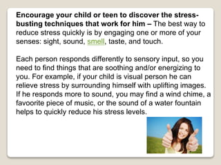 Encourage your child or teen to discover the stress-
busting techniques that work for him – The best way to
reduce stress quickly is by engaging one or more of your
senses: sight, sound, smell, taste, and touch.
Each person responds differently to sensory input, so you
need to find things that are soothing and/or energizing to
you. For example, if your child is visual person he can
relieve stress by surrounding himself with uplifting images.
If he responds more to sound, you may find a wind chime, a
favoorite piece of music, or the sound of a water fountain
helps to quickly reduce his stress levels.
 
