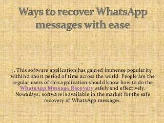 . This software application has gained immense popularity
within a short period of time across the world. People are the
regular users of this application should know how to do the
WhatsApp Message Recovery safely and effectively.
Nowadays, software is available in the market for the safe
recovery of WhatsApp messages.

 