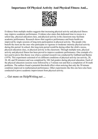 Importance Of Physical Activity And Physical Fitness And...
Evidence from multiple studies suggests that increasing physical activity and physical fitness
may improve academic performance. Evidence also states that dedicated time to recess in a
school day, physical education class, and physical activity in the classroom may facilitate
academic performance. Research shows that cognitive performance and brain health are
improved by single sessions of long term participation in physical activity. The people who
benefit the most are the ones who participate in vigorous or moderate intensity physical activity
during this period. In school, this long term period would be during either the child s recess,
physical education class, or physical activity in the classroom. Through multiple tests, physical
activity and physical fitness has been proved to improve academic performance. One example of a
test used to prove this theory was when a seminal research was conducted by Gabbard and Barton
(1979). This experiment consisted of six different conditions of physical activity (no activity, 20,
30, 40, and 50 minutes) and was completed by 106 2nd graders during physical education. Each of
the physical education sessions were followed by a 5 minute rest and then a completion of 36 math
problems. The authors found a potential threshold effect when noticing that only the 50 minute
condition improved in mathematical performance. Other experiments like this one have also been
conducted to prove academic improvement from physical activity.
... Get more on HelpWriting.net ...
 
