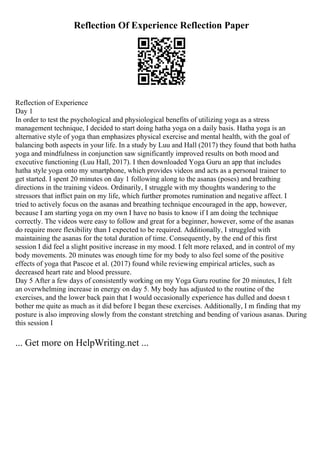Reflection Of Experience Reflection Paper
Reflection of Experience
Day 1
In order to test the psychological and physiological benefits of utilizing yoga as a stress
management technique, I decided to start doing hatha yoga on a daily basis. Hatha yoga is an
alternative style of yoga than emphasizes physical exercise and mental health, with the goal of
balancing both aspects in your life. In a study by Luu and Hall (2017) they found that both hatha
yoga and mindfulness in conjunction saw significantly improved results on both mood and
executive functioning (Luu Hall, 2017). I then downloaded Yoga Guru an app that includes
hatha style yoga onto my smartphone, which provides videos and acts as a personal trainer to
get started. I spent 20 minutes on day 1 following along to the asanas (poses) and breathing
directions in the training videos. Ordinarily, I struggle with my thoughts wandering to the
stressors that inflict pain on my life, which further promotes rumination and negative affect. I
tried to actively focus on the asanas and breathing technique encouraged in the app, however,
because I am starting yoga on my own I have no basis to know if I am doing the technique
correctly. The videos were easy to follow and great for a beginner, however, some of the asanas
do require more flexibility than I expected to be required. Additionally, I struggled with
maintaining the asanas for the total duration of time. Consequently, by the end of this first
session I did feel a slight positive increase in my mood. I felt more relaxed, and in control of my
body movements. 20 minutes was enough time for my body to also feel some of the positive
effects of yoga that Pascoe et al. (2017) found while reviewing empirical articles, such as
decreased heart rate and blood pressure.
Day 5 After a few days of consistently working on my Yoga Guru routine for 20 minutes, I felt
an overwhelming increase in energy on day 5. My body has adjusted to the routine of the
exercises, and the lower back pain that I would occasionally experience has dulled and doesn t
bother me quite as much as it did before I began these exercises. Additionally, I m finding that my
posture is also improving slowly from the constant stretching and bending of various asanas. During
this session I
... Get more on HelpWriting.net ...
 