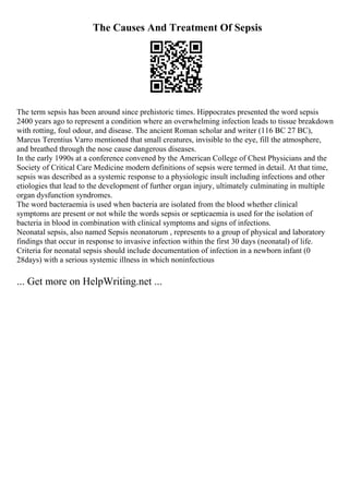The Causes And Treatment Of Sepsis
The term sepsis has been around since prehistoric times. Hippocrates presented the word sepsis
2400 years ago to represent a condition where an overwhelming infection leads to tissue breakdown
with rotting, foul odour, and disease. The ancient Roman scholar and writer (116 BC 27 BC),
Marcus Terentius Varro mentioned that small creatures, invisible to the eye, fill the atmosphere,
and breathed through the nose cause dangerous diseases.
In the early 1990s at a conference convened by the American College of Chest Physicians and the
Society of Critical Care Medicine modern definitions of sepsis were termed in detail. At that time,
sepsis was described as a systemic response to a physiologic insult including infections and other
etiologies that lead to the development of further organ injury, ultimately culminating in multiple
organ dysfunction syndromes.
The word bacteraemia is used when bacteria are isolated from the blood whether clinical
symptoms are present or not while the words sepsis or septicaemia is used for the isolation of
bacteria in blood in combination with clinical symptoms and signs of infections.
Neonatal sepsis, also named Sepsis neonatorum , represents to a group of physical and laboratory
findings that occur in response to invasive infection within the first 30 days (neonatal) of life.
Criteria for neonatal sepsis should include documentation of infection in a newborn infant (0
28days) with a serious systemic illness in which noninfectious
... Get more on HelpWriting.net ...
 