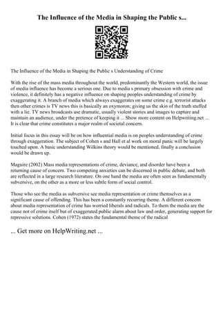 The Influence of the Media in Shaping the Public s...
The Influence of the Media in Shaping the Public s Understanding of Crime
With the rise of the mass media throughout the world, predominantly the Western world, the issue
of media influence has become a serious one. Due to media s primary obsession with crime and
violence, it definitely has a negative influence on shaping peoples understanding of crime by
exaggerating it. A branch of media which always exaggerates on some crime e.g. terrorist attacks
then other crimes is TV news this is basically an oxymoron; giving us the skin of the truth stuffed
with a lie. TV news broadcasts use dramatic, usually violent stories and images to capture and
maintain an audience, under the pretence of keeping it ... Show more content on Helpwriting.net ...
It is clear that crime constitutes a major realm of societal concern.
Initial focus in this essay will be on how influential media is on peoples understanding of crime
through exaggeration. The subject of Cohen s and Hall et al work on moral panic will be largely
touched upon. A basic understanding Wilkins theory would be mentioned, finally a conclusion
would be drawn up.
Maguire (2002) Mass media representations of crime, deviance, and disorder have been a
returning cause of concern. Two competing anxieties can be discerned in public debate, and both
are reflected in a large research literature. On one hand the media are often seen as fundamentally
subversive, on the other as a more or less subtle form of social control.
Those who see the media as subversive see media representation or crime themselves as a
significant cause of offending. This has been a constantly recurring theme. A different concern
about media representation of crime has worried liberals and radicals. To them the media are the
cause not of crime itself but of exaggerated public alarm about law and order, generating support for
repressive solutions. Cohen (1972) states the fundamental theme of the radical
... Get more on HelpWriting.net ...
 
