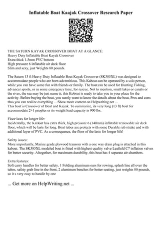 Inflatable Boat Kaajak Crossover Research Paper
THE SATURN KAYAK CROSSOVER BOAT AT A GLANCE:
Heavy Duty Inflatable Boat Kayak Crossover
Extra thick 1.5mm PVC bottom
High pressure 6 inflatable air deck floor
Slim and sexy, just Weights 80 pounds.
The Saturn 13 ft Heavy Duty Inflatable Boat Kayak Crossover (SK385XL) was designed to
accommodate people who are born adventitious. This Kaboat can be operated by a solo person,
while you can have some fun with friends or family. The boatcan be used for Hunting Fishing,
advancer sports, or in some emergency time, for rescue. Not to mention, small lakes or canals or
the river, the sea may be just name it; this Koboat is ready to take you in your place for the
activity. Before buying the boat, you surely want to know the details about the boat, Pros and cons
thus you can realize everything ... Show more content on Helpwriting.net ...
This boat is Crossover of Boat and Kayak. To summarize, its very long (13 ft) boat for
accommodate 2+1 peoples or its weight load capacity is 900 lbs.
Floor lasts for longer life:
Incidentally, the KaBoat has extra thick, high pressure 6 (140mm) inflatable removable air deck
floor, which will be lasts for long. Boat tubes are protects with some Durable rub strake and with
additional layer of PVC. As a consequence, the floor of the lasts for longer life!
Safety issues:
More importantly, Marine grade plywood transom with a one way drain plug is attached in this
kaboat. The SK385XL modeled boat is fitted with highest quality valve Leafield C7 inflation valves
for better security. Altogether, for maximum durability, this boat has 4 separate air chambers.
Extra features:
Soft carry handles for better safety. 1 Folding aluminum oars for rowing, splash line all over the
tubes, safety grab line in the front, 2 aluminum benches for better seating, just weights 80 pounds,
so it s very easy to handle by one
... Get more on HelpWriting.net ...
 