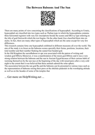 The Between Baboons And The Sun
There are many points of view concerning the classifications of hypocephali. According to Uranic,
hypocephali are classified into two types such as Theban type in which the hypocephalus contains
three horizontal registers with very few inscriptions beside the scenes and DbA ty type referring to
the title of god Osiriswith which the text begins. On the other hand, Gee classified them into six
styles. In fact, there are many other types of hypocephali which are the same except for very few
differences.
This research contains forty one hypocephali exhibited in different museums all over the world. The
aim of the study is to focus on the baboons scenes specially their forms, positions, locations, their
total number and their number flanking the seated four headed god.
In the Old Kingdom the sacredbaboon or ape was associated with the patron of writing and
wisdom god DHwty.Moreover, it was a manifestation of the moon god DHwty and it was a very
strong relation between the baboons and the sun in Ancient Egypt because of their curious habit of
warming themselves by the sun rays at the beginning of the day with raised paws after a very cold
night to the extent that it was believed that these animals adored the solar sphere.
The association between the sun god Ra and the baboons can be presented in various ways such as
the representation of baboons raising their paws at the obelisks pedestals in the worshiping attitude
as well as on the facades of some of the temples that
... Get more on HelpWriting.net ...
 
