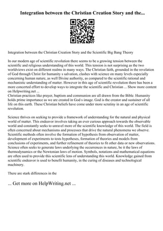 Integration between the Christian Creation Story and the...
Integration between the Christian Creation Story and the Scientific Big Bang Theory
In our modern age of scientific revolution there seems to be a growing tension between the
scientific and religious understanding of this world. This tension is not surprising as the two
worldviews exist on different realms in many ways. The Christian faith, grounded in the revelation
of God through Christ for humanity s salvation, clashes with science on many levels especially
concerning human nature, as well Divine authority, as compared to the scientific rational and
mechanistic understanding of matter. However in this age of scientific revolution there has been a
more concerted effort to develop ways to integrate the scientific and Christian ... Show more content
on Helpwriting.net ...
Christian practices like prayer, baptism and communion are all drawn from the Bible. Humanity
holds prime importance as we are created in God s image. God is the creator and sustainer of all
life on this earth. These Christian beliefs have come under more scrutiny in an age of scientific
revolution.
Science thrives on seeking to provide a framework of understanding for the natural and physical
world of matter. This endeavor involves taking an ever curious approach towards the observable
world and constantly seeks to unravel more of the scientific knowledge of this world. The field is
often concerned about mechanisms and processes that drive the natural phenomena we observe.
Scientific methods often involve the formation of hypothesis from observation of matter,
development of experiments to tests hypotheses, formation of theories and models from
conclusions of experiments, and further refinement of theories to fit other data or new observations.
Science often seeks to generate laws underlying the occurrences in nature, be it the laws of
thermodynamics or the Newtonian laws of motion. Symbols, notations and mathematical equations
are often used to provide this scientific lens of understanding this world. Knowledge gained from
scientific endeavor is used to benefit humanity, in the curing of diseases and technological
machinery.
There are stark differences in the
... Get more on HelpWriting.net ...
 