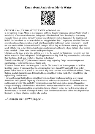 Essay about Analysis on Movie Water
CRITICAL ANALYSIS ON MOVIE WATER by Nadzirah Nur
In my opinion, Deepa Mehta is a courageous and bold director to produce a movie Water which is
intended to affront the tradition and living style of Indians back then. She displays how every
character brings up almost perfectly similar kind of stance which is because of the doctrine and
beliefs that have been set in their minds for a long period of time. The practice inherited from one
generation to another generation which later becomes the tradition of Indian community. I could
see how every widow refuses and rebuffs changes; which they are forbidden to marry again as a
result of believing in they themselves bring unluckiness or bad luck to others. In fact, other women
either married ... Show more content on Helpwriting.net ...
Changes can be made at any time as long as it is for the sake of our happiness. However, how can
Indian women in this movie pursuit their happiness when they think they are deemed to suffer after
their husbands death as a symbol of devotion to husband?
Frederick and Mary (2012) documented on their blogs regarding Deepa s response upon the
significance of water in this movie. Deepa said,
Water can flow or water can be stagnant. I set the film in the 1930s but the people in the film
live their lives as it was prescribed by a religious text more than 2000 years old. Even today,
people follow these texts, which is one reason why there continue to be millions of widows. To me,
that is a kind of stagnant water. I think traditions should not be that rigid. They should flow like
replenishing kind of water.
I personally agree that traditions should not be rigid. It can be changed as long as we never
forsake our solid ground, forgetting of who we are and where we are from. We are born to seek
and to create a better life, guided by religions to ensure that we do not go astray. If accepting
changes are simply called defiance, what should women oppression be called? I am clueless. On
the other hand, I understand that water is the element of purity in this movie. It is shown that all
Indians come to the bank of Ganges River to clean their bodies from sins or bad luck in particular.
Similarly, in Islam, Muslims need to take wudhu
... Get more on HelpWriting.net ...
 