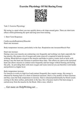 Exercise Physiology Of Ski Racing Essay
Task 2: Exercise Physiology
Ski racing is a sport where you race quickly down a ski slope around gates. There are short term
effects whilst performing the sport and long term from training.
1. Short Term Responses
CardiovascularRespiratoryMuscular
Heart rate increases
Body temperature increase, particularly in the face. Respiration rate increasesMuscle Pain
Heart rate increase:
During a race your muscles are contracting very frequently and working very hard, especially the
leg muscles, this means a lot of oxygen and waste removal is required to keep the muscles
working. Blood delivers oxygen to the muscles and helps to remove wastes such as lactic acid,
during a race the heart rate increases to perform these tasks. This affects my sport as the increased
heart rate allows muscles to contract more frequently and last longer without burning and feeling
like jelly , by providing them with more oxygen and waste removal you can therefore work harder
and perform to a higher level.
Body temperature increase:
For muscles to work at a high level and contract frequently they require energy, this energy is
obtained by burning fuels in a chain of chemical reactions. Heat is a by product of these reactions
and they cause the body temperature to increase. Heat is released predominantly by blood vessels
coming to the skins surface, particularly in the face; this is because much of the heat energy is
carried away from the muscles by the blood. After a race, which is
... Get more on HelpWriting.net ...
 
