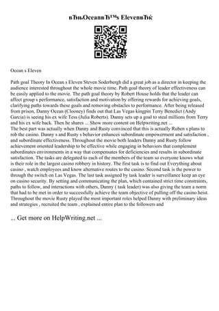 вЂњOceanвЂ™s ElevenвЂќ
Ocean s Eleven
Path goal Theory In Ocean s Eleven Steven Soderbergh did a great job as a director in keeping the
audience interested throughout the whole movie time. Path goal theory of leader effectiveness can
be easily applied to the movie. The path goal theory by Robert House holds that the leader can
affect group s performance, satisfaction and motivation by offering rewards for achieving goals,
clarifying paths towards these goals and removing obstacles to performance. After being released
from prison, Danny Ocean (Clooney) finds out that Las Vegas kingpin Terry Benedict (Andy
Garcia) is seeing his ex wife Tess (Julia Roberts). Danny sets up a goal to steal millions from Terry
and his ex wife back. Then he shares ... Show more content on Helpwriting.net ...
The best part was actually when Danny and Rusty convinced that this is actually Ruben s plans to
rob the casino. Danny s and Rusty s behavior enhances subordinate empowerment and satisfaction ,
and subordinate effectiveness. Throughout the movie both leaders Danny and Rusty follow
achievement oriented leadership to be effective while engaging in behaviors that complement
subordinates environments in a way that compensates for deficiencies and results in subordinate
satisfaction. The tasks are delegated to each of the members of the team so everyone knows what
is their role in the largest casino robbery in history. The first task is to find out Everything about
casino , watch employees and know alternative routes to the casino. Second task is the power to
through the switch on Las Vegas. The last task assigned by task leader is surveillance keep an eye
on casino security. By setting and communicating the plan, which contained strict time constraints,
paths to follow, and interactions with others, Danny ( task leader) was also giving the team a norm
that had to be met in order to successfully achieve the team objective of pulling off the casino heist.
Throughout the movie Rusty played the most important roles helped Danny with preliminary ideas
and strategies , recruited the team , explained entire plan to the followers and
... Get more on HelpWriting.net ...
 