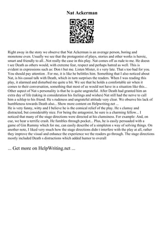 Nat Ackerman
Right away in the story we observe that Nat Ackerman is an average person, boring and
monotone even. Usually we see that the protagonist of plays, stories and other works is heroic,
smart and friendly to all...Not really the case in this play. Nat comes off as rude to me. He doesn
t see Death as others would, with extreme fear, respect and perhaps hatred as well. This is
evident in expressions such as: Don t but me. Listen Mister, it s very late. That s too bad for you.
You should pay attention . For me, it is like he belittles him. Something that I also noticed about
Nat, is his casual talk with Death, which in turn surprises the readers. When I was reading this
play, it alarmed and disturbed me quite a bit. We see that he holds a comfortable air when it
comes to their conversation, something that most of us would not have in a situation like this...
Other aspect of Nat s personality is that he is quite ungrateful. After Death had granted him an
extra day of life (taking in consideration his feelings and wishes) Nat still had the nerve to call
him a schlep to his friend. He s rudeness and ungrateful attitude very clear. We observe his lack of
humbleness towards Death also... Show more content on Helpwriting.net ...
He is very funny, witty and I believe he is the comical relief of the play. He s clumsy and
distracted, but considerably nice. For being the antagonist, he sure is a charming fellow... I
noticed that many of the stage directions were directed at his clumsiness. For example: And, on
cue, we hear a terrific crash. He fumbles through pocket... Plus, he is easily persuaded with a
game of Gin Rummy which for me, can easily describe of a simpleton s way of solving things. On
another note, I liked very much how the stage directions didn t interfere with the play at all, rather
they improve the visual and enhance the experience we the readers go through. The stage directions
mostly included Death s distractions which added humor to overall
... Get more on HelpWriting.net ...
 